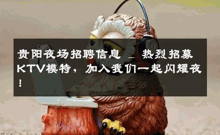 贵阳夜场招聘信息 _ 热烈招募KTV模特，加入我们一起闪耀夜！