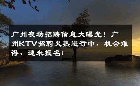 广州夜场招聘信息大曝光！广州KTV招聘火热进行中，机会难得，速来报名！