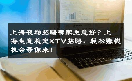上海夜场招聘哪家生意好？上海生意稳定KTV招聘，轻松赚钱机会等你来！