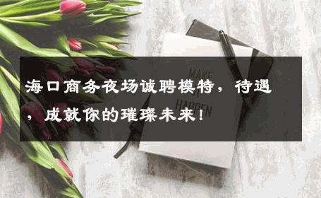 海口商务夜场诚聘模特，待遇，成就你的璀璨未来！