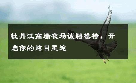 牡丹江高端夜场诚聘模特，开启你的炫目星途