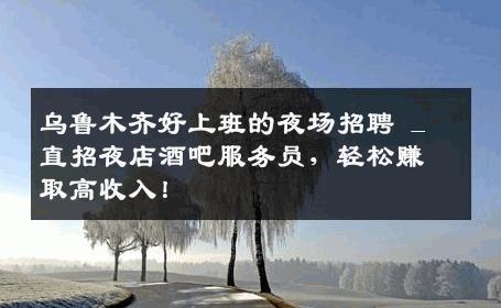 乌鲁木齐好上班的夜场招聘 _ 直招夜店酒吧服务员，轻松赚取高收入！