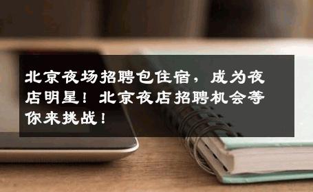 北京夜场招聘包住宿，成为夜店明星！北京夜店招聘机会等你来挑战！