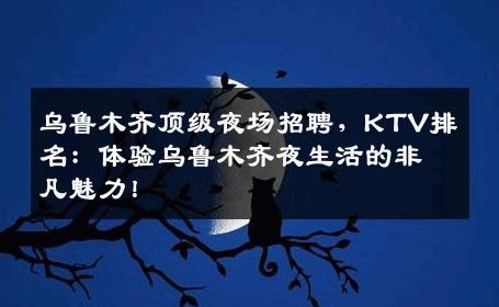 乌鲁木齐顶级夜场招聘，KTV排名：体验乌鲁木齐夜生活的非凡魅力！