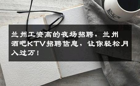 兰州工资高的夜场招聘，兰州酒吧KTV招聘信息，让你轻松月入过万！