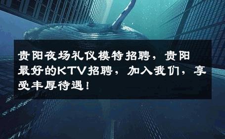 贵阳夜场礼仪模特招聘，贵阳最好的KTV招聘，加入我们，享受丰厚待遇！