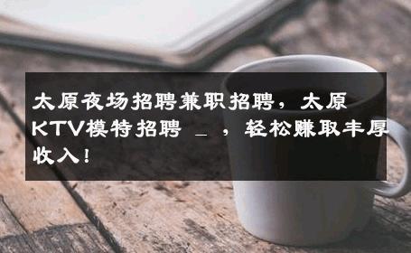 太原夜场招聘兼职招聘，太原KTV模特招聘 _ ，轻松赚取丰厚收入！