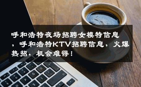 呼和浩特夜场招聘女模特信息，呼和浩特KTV招聘信息，火爆热招，机会难得！