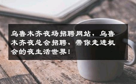乌鲁木齐夜场招聘网站，乌鲁木齐夜总会招聘，带你走进机会的夜生活世界！