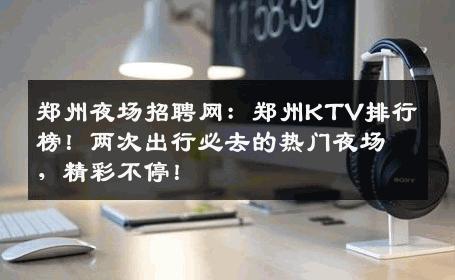 郑州夜场招聘网：郑州KTV排行榜！两次出行必去的热门夜场，精彩不停！