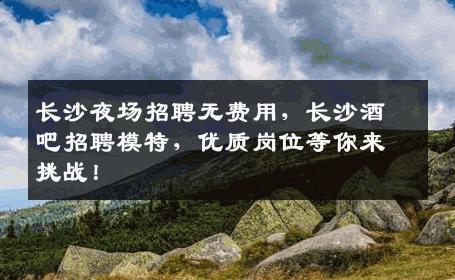 长沙夜场招聘无费用，长沙酒吧招聘模特，优质岗位等你来挑战！
