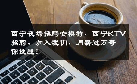 西宁夜场招聘女模特，西宁KTV招聘，加入我们，月薪过万等你挑战！