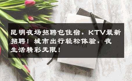 昆明夜场招聘包住宿，KTV最新招聘！城市出行轻松体验，夜生活精彩无限！