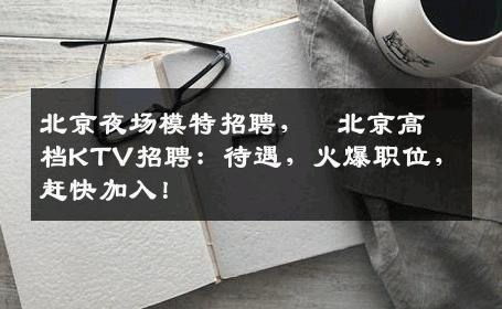 北京夜场模特招聘，﻿北京高档KTV招聘：待遇，火爆职位，赶快加入！