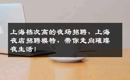 上海档次高的夜场招聘，上海夜店招聘模特，带你走向璀璨夜生活！
