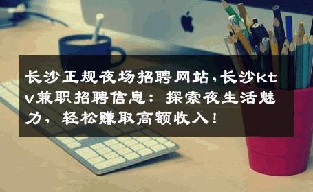 长沙正规夜场招聘网站,长沙ktv兼职招聘信息：探索夜生活魅力，轻松赚取高额收入！