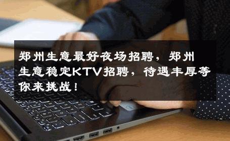 郑州生意最好夜场招聘，郑州生意稳定KTV招聘，待遇丰厚等你来挑战！