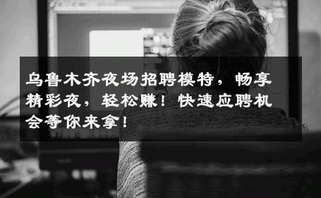 乌鲁木齐夜场招聘模特，畅享精彩夜，轻松赚！快速应聘机会等你来拿！