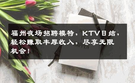 福州夜场招聘模特，KTV日结，轻松赚取丰厚收入，尽享无限机会！