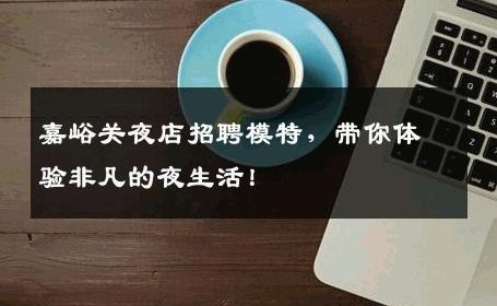 嘉峪关夜店招聘模特，带你体验非凡的夜生活！