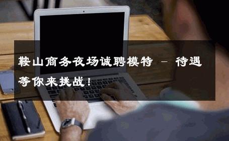 鞍山商务夜场诚聘模特 - 待遇等你来挑战！