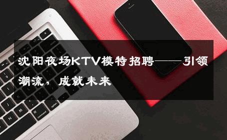 沈阳夜场KTV模特招聘——引领潮流，成就未来