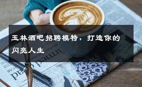 玉林酒吧招聘模特，打造你的闪亮人生