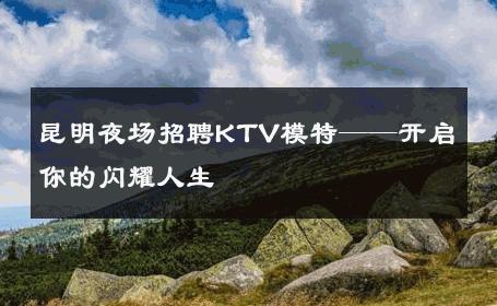 昆明夜场招聘KTV模特——开启你的闪耀人生