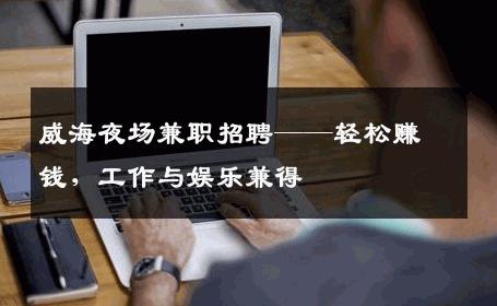 威海夜场兼职招聘——轻松赚钱，工作与娱乐兼得