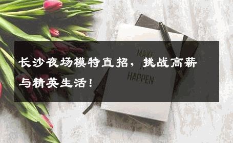 长沙夜场模特直招，挑战高薪与精英生活！