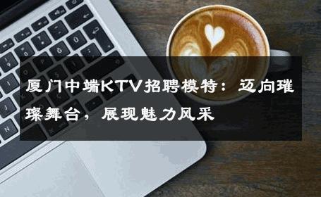 厦门中端KTV招聘模特：迈向璀璨舞台，展现魅力风采