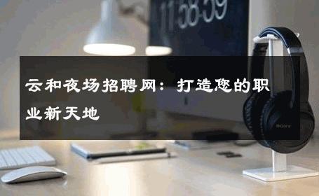 云和夜场招聘网：打造您的职业新天地