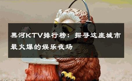黑河KTV排行榜：探寻这座城市最火爆的娱乐夜场