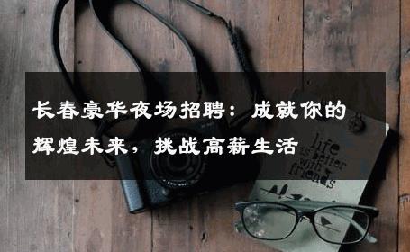 长春豪华夜场招聘：成就你的辉煌未来，挑战高薪生活