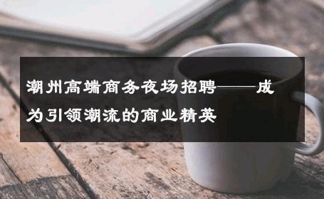 潮州高端商务夜场招聘——成为引领潮流的商业精英