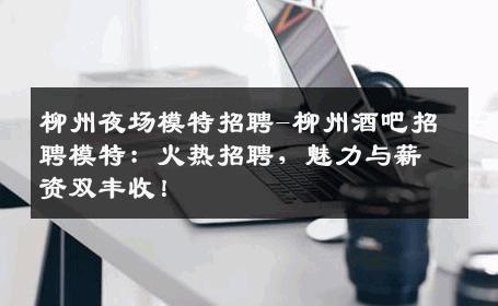 柳州夜场模特招聘-柳州酒吧招聘模特：火热招聘，魅力与薪资双丰收！