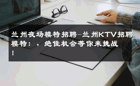 兰州夜场模特招聘-兰州KTV招聘模特：，绝佳机会等你来挑战！