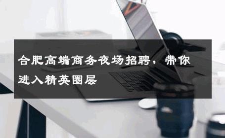合肥高端商务夜场招聘，带你进入精英圈层
