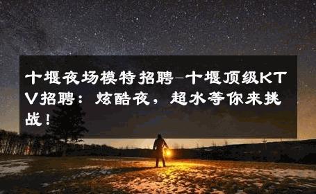 十堰夜场模特招聘-十堰顶级KTV招聘：炫酷夜，超水等你来挑战！