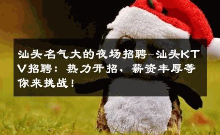 汕头名气大的夜场招聘-汕头KTV招聘：热力开招，薪资丰厚等你来挑战！