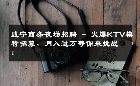 咸宁商务夜场招聘 - 火爆KTV模特招募，月入过万等你来挑战！