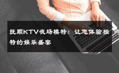 抚顺KTV夜场模特：让您体验独特的娱乐盛宴