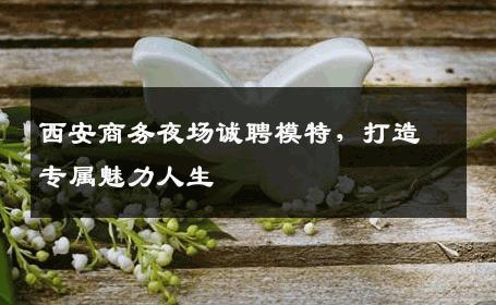 西安商务夜场诚聘模特，打造专属魅力人生