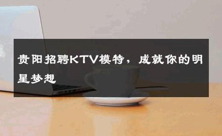 贵阳招聘KTV模特，成就你的明星梦想
