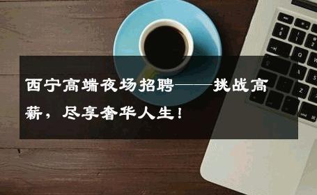 西宁高端夜场招聘——挑战高薪，尽享奢华人生！