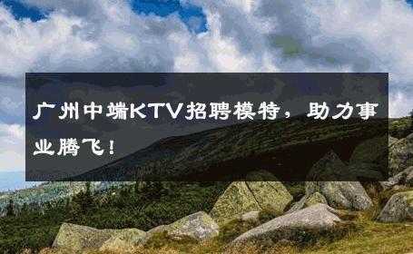 广州中端KTV招聘模特，助力事业腾飞！