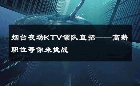 烟台夜场KTV领队直招——高薪职位等你来挑战