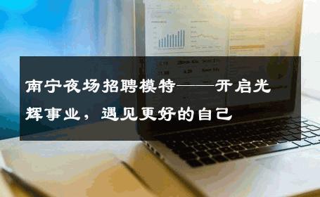南宁夜场招聘模特——开启光辉事业，遇见更好的自己