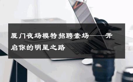 厦门夜场模特招聘素场——开启你的明星之路