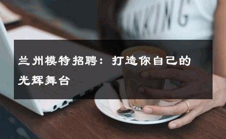 兰州模特招聘：打造你自己的光辉舞台